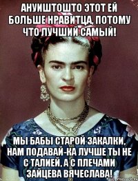 Ануиштошто этот ей больше нравитца, потому что лучший самый! Мы бабы старой закалки, нам подавай-ка лучше ты не с талией, а с плечами Зайцева Вячеслава!