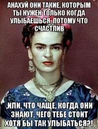 анахуй они такие, которым ты нужен только когда улыбаешься, потому что счастлив ,или, что чаще, когда они знают, чего тебе стоит хотя бы так улыбаться?!