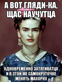 А вот гляди-ка, щас научутца одновременно затягиватца и в этой же самокруточке менять махорку