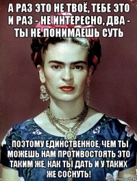 А раз это не твоё, тебе это и раз - не интересно, два - ты не понимаешь суть , поэтому единственное, чем ты можешь нам противостоять это таким же, как ты дать и у таких же соснуть!