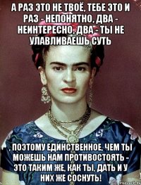А раз это не твоё, тебе это и раз - непонятно, два - неинтересно, два - ты не улавливаешь суть , поэтому единственное, чем ты можешь нам противостоять - это таким же, как ты, дать и у них же соснуть!