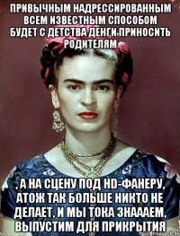 Привычным надрессированным всем известным способом будет с детства денги приносить родителям , а на сцену под HD-фанеру, атож так больше никто не делает, и мы тока знаааем, выпустим для прикрытия