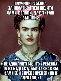 Научили ребёнка заниматься тем же, что сами делали, да в тираж вышли? Не удивляйтесь, что у ребёнка та же будет судьба, так как вы сами её же предопределили и сделали, Ь!