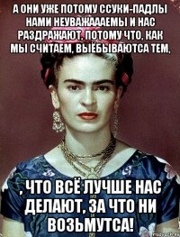 А они уже потому ссуки-падлы нами неуважаааемы и нас раздражают, потому что, как мы считаем, выёбываютса тем, , что всё лучше нас делают, за что ни возьмутса!