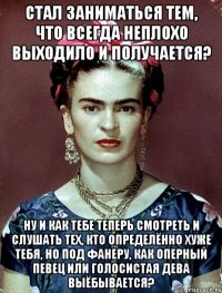 Стал заниматься тем, что всегда неплохо выходило и получается? Ну и как тебе теперь смотреть и слушать тех, кто определённо хуже тебя, но под фанеру, как оперный певец или голосистая дева выёбывается?