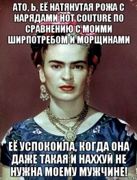 АТО, Ь, её натянутая рожа с нарядами hot couture по сравнению с моими ширпотребом и морщинами её успокоила, когда она даже такая и наххуй не нужна моему мужчине!