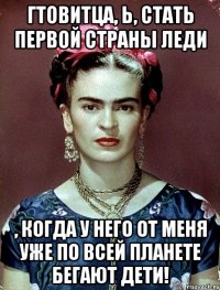 Гтовитца, Ь, стать первой страны леди , когда у него от меня уже по всей планете бегают дети!