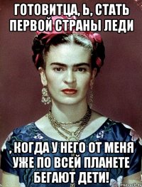 Готовитца, Ь, стать первой страны леди , когда у него от меня уже по всей планете бегают дети!