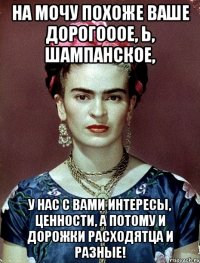 На мочу похоже ваше дорогооое, Ь, шампанское, у нас с вами интересы, ценности, а потому и дорожки расходятца и разные!