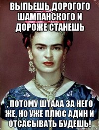 Выпьешь дорогого шампанского и дороже станешь , потому штааа за него же, но уже плюс адин и отсасывать будешь!