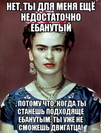 Нет, ты для меня ещё недостаточно ебанутый , потому что, когда ты станешь подходяще ебанутым, ты уже не сможешь двигатца!