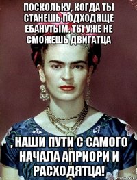 Поскольку, когда ты станешь подходяще ебанутым, ты уже не сможешь двигатца , наши пути с самого начала априори и расходятца!