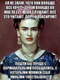 АЯ не знаю, чего они вообще все хочут, зачем вообще ко мне лезут, меня слушают, всё это читают, да рефлексируют , пошли бы лучше с нормааальными пообщались, с которыми мужики себя умными чувствывают!