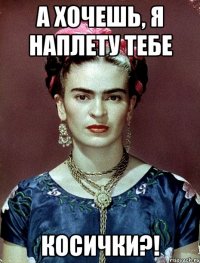 А хочешь, я наплету тебе косички?!