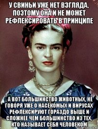У свиньи уже нет взгляда, поэтому она и не может рефлексировать в принципе , а вот большинство животных, не говоря уже о насекомых и вирусах рефлексируют гораздо выше и сложнее чем большинство из тех, кто называет себя человеком