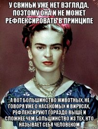 У свиньи уже нет взгляда, поэтому она и не может рефлексировать в принципе , а вот большинство животных, не говоря уже о насекомых и вирусах, рефлексируют гораздо выше и сложнее чем большинство из тех, кто называет себя человеком