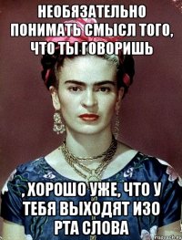 Необязательно понимать смысл того, что ты говоришь , хорошо уже, что у тебя выходят изо рта слова