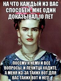 На что каждый из вас способен, мне один доказывал 10 лет , посему к нему и все вопросы, и лечитца ходите, а меня из-за таких вот для вас таких вот и НЕТ!