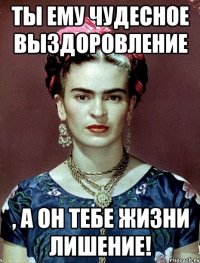 Ты ему чудесное выздоровление , а он тебе жизни лишение!