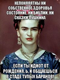 Непоняяятны ни собственное здоровья состояние, ни Библии, ни сказки Пушкина , если ты идиот от рождения, Ь, и общаешься в стаде тупых баранов!