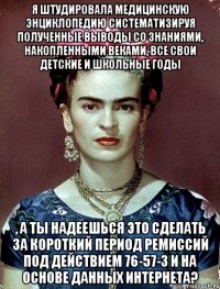 Я штудировала медицинскую энциклопедию систематизируя полученные выводы со знаниями, накопленными веками, все свои детские и школьные годы , а ты надеешься это сделать за короткий период ремиссий под действием 76-57-3 и на основе данных интернета?