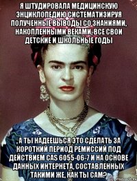 Я штудировала медицинскую энциклопедию систематизируя полученные выводы со знаниями, накопленными веками, все свои детские и школьные годы , а ты надеешься это сделать за короткий период ремиссий под действием CAS 6055-06-7 и на основе данных интернета, составленных такими же, как ты сам?