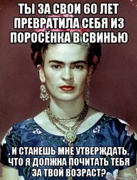 Ты за свои 60 лет превратила себя из поросёнка в свинью , и станешь мне утверждать, что я должна почитать тебя за твой возраст?