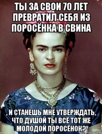 Ты за свои 70 лет превратил себя из поросёнка в свина , и станешь мне утверждать, что душой ты всё тот же молодой поросёнок?