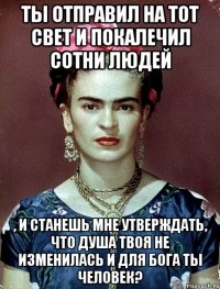Ты отправил на тот свет и покалечил сотни людей , и станешь мне утверждать, что душа твоя не изменилась и для Бога ты человек?