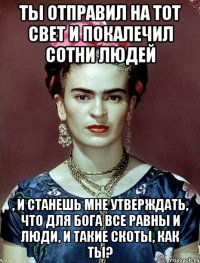 Ты отправил на тот свет и покалечил сотни людей , и станешь мне утверждать, что для Бога все равны и люди, и такие скоты, как ты?