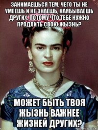 Занимаешься тем, чего ты не умеешь и не знаешь, наябываешь других, потому что тебе нужно продлить свою жызнь? Может быть твоя жызнь важнее жизней других?