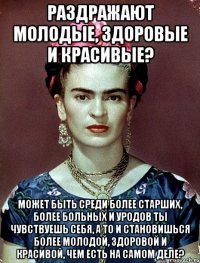 Раздражают молодые, здоровые и красивые? Может быть среди более старших, более больных и уродов ты чувствуешь себя, а то и становишься более молодой, здоровой и красивой, чем есть на самом деле?