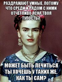 Раздражают умные, потому что среди и рядом с ними отчётливо ясна твоя тупость? Может быть лечиться ты хочешь у таких же, как ты сам?