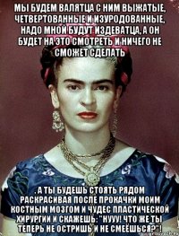 Мы будем валятца с ним выжатые, четвертованные и изуродованные, надо мной будут издеватца, а он будет на это смотреть и ничего не сможет сделать , а ты будешь стоять рядом раскрасивая после прокачки моим костным мозгом и чудес пластической хирургии и скажешь: "Нууу! Что же ты теперь не остришь и не смеёшься?"!