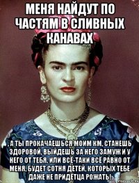 Меня найдут по частям в сливных канавах , а ты прокачаешься моим КМ, станешь здоровой, выйдешь за него замуж и у него от тебя, или всё-таки всё равно от меня, будет сотня детей, которых тебе даже не придётца рожать!