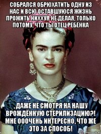 Собрался обрюхатить одну из нас и всю оставшуюся жизнь прожить ниххуя не делая, только потому, что ты отец ребёнка , даже не смотря на нашу врождённую стерилизацию?! Мне ооочень интересно, что же это за способ!