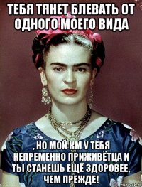 Тебя тянет блевать от одного моего вида , но мой КМ у тебя непременно приживётца и ты станешь ещё здоровее, чем прежде!