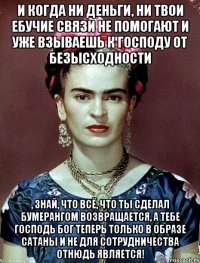 И когда ни деньги, ни твои ебучие связи не помогают и уже взываешь к Господу от безысходности , знай, что всё, что ты сделал бумерангом возвращается, а тебе Господь Бог теперь только в образе Сатаны и не для сотрудничества отнюдь является!