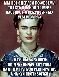 Мы всё сделаем по-своему, то есть в какой-то мере наоборот, а всех военных уебём за раз - научим всех жить по-дебильему, вот тока натянем на пузо респиратор, а на хуй противогаз!