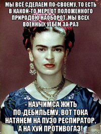 Мы всё сделаем по-своему, то есть в какой-то мере от положенного природою наоборот, мы всех военных уебём за раз - научимса жить по-дебильему, вот тока натянем на пузо респиратор, а на хуй противогаз!