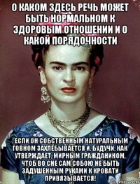 О каком здесь речь может быть нормальном к здоровым отношении и о какой порядочности , если он собственным натуральным говном захлёбывается и, будучи, как утверждает, мирным гражданином, чтоб во сне сам собою не быть задушенным руками к кровати привязывается!
