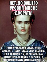 Нет, до вашего уровня мне не досрать! У меня реакция всегда, как в Аншлаге - если плохо себя ведёшь, то я обижусь и стану плакать, а ежели прааавильно и хорошо - я непременно буду смеятца и ржать!