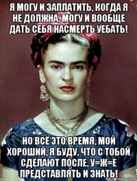 Я могу и заплатить, когда я не должна, могу и вообще дать себя насмерть уебать! Но всё это время, мой хороший, я буду, что с тобой сделают после, у=ж=е представлять и знать!