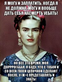 Я могу и заплатить, когда я не должна, могу и вообще дать себя насмерть уебать! Но всё это время, моя дорррогааая, я буду, что с тобой и со всей твоей цепочкой сделают после, у=ж=е представлять и знать!