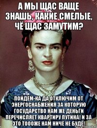 А мы щас ваще знашь, какие смелые, чё щас замутим? Пойдём-ка да отключим от энергоснабжения за которую государство нам же деньги перечисляет квартиру Путина! И за это тоооже нам ничё не буде!