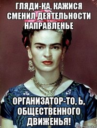 Гляди-ка, кажися сменил деятельности направленье организатор-то, Ь, общественного движенья!