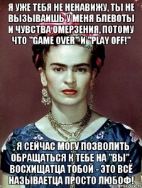 Я уже тебя не ненавижу, ты не вызываишь у меня блевоты и чувства омерзения, потому что "game over" и "play off!" , я сейчас могу позволить обращаться к тебе на "Вы", восхищатца тобой - это всё называетца просто любоф!