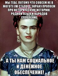Мы тебе, потому что совсем не в моготу уж стало, с экрану пропоём про историческую историю, родной язык и народов сплочение , а ты нам социальное и денежное обеспечение!