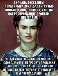 Сначала восстанем, пораскрываем хлебала - грязью польём, отсоединимся, а когда всё распродадим, пропьём, прогуляем , пойдём к Царю-батюшке молвить слово, заметь - не просить прощения даже - пусть он за нас, как и на что дальше жить и где работать думает, а мы пострадаааем!