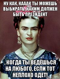 Ну как, кааак ты можешь выбирать, каким должен быть Президент , когда ты ведёшься на любого, если тот неплохо одет!